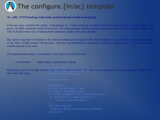 The configure.{in/ac} template
AC_ARG_WITH (package, help-string, [action-if-given], [action-if-not-given])


If the user gave configure the option --with-package or --without-package, run shell commands action-if-given. If neither option was
given, run shell commands action-if-not-given. The name package indicates another software package that this program should work
with. It should consist only of alphanumeric characters, dashes, plus signs, and dots.


The option's argument is available to the shell commands action-if-given in the shell variable with val, which is actually just the value
of the shell variable named with_package, with any non-alphanumeric characters in package changed into ‗_‘. You may use that
variable instead, if you wish.


The argument help-string is a description of the option that looks like this:


       --with-readline       support fancy command line editing

                                AC_ARG_WITH([readline],
help-string may be more than one line long, if more detail is needed. Just make sure the columns line up in ‗configure --help‘. Avoid
                                    [AS_HELP_STRING([--without-readline],
tabs in the help string              [disable support for readline])],
                                       [],
                                       [with_readline=yes])

                                      LIBREADLINE=
                                      AS_IF([test "x$with_readline" != xno],
                                       [AC_CHECK_LIB([readline], [main],
                                        [AC_SUBST([LIBREADLINE], ["-lreadline -lncurses"])
                                         AC_DEFINE([HAVE_LIBREADLINE], [1],
                                                [Define if you have libreadline])
                                        ],
                                        [AC_MSG_FAILURE(
                                           [readline test failed (--without-readline to disable)])],
                                        [-lncurses])])
 