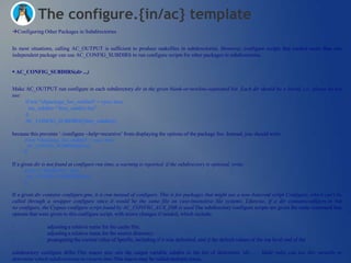 The configure.{in/ac} template
Configuring Other Packages in Subdirectories


In most situations, calling AC_OUTPUT is sufficient to produce makefiles in subdirectories. However, configure scripts that control more than one
independent package can use AC_CONFIG_SUBDIRS to run configure scripts for other packages in subdirectories.


 AC_CONFIG_SUBDIRS(dir ...)


Make AC_OUTPUT run configure in each subdirectory dir in the given blank-or-newline-separated list. Each dir should be a literal, i.e., please do not
use:
     if test "x$package_foo_enabled" = xyes; then
       my_subdirs="$my_subdirs foo"
     fi
     AC_CONFIG_SUBDIRS([$my_subdirs])

because this prevents ‗./configure --help=recursive‘ from displaying the options of the package foo. Instead, you should write:
     if test "x$package_foo_enabled" = xyes; then
       AC_CONFIG_SUBDIRS([foo])
     fi

If a given dir is not found at configure run time, a warning is reported; if the subdirectory is optional, write:
     if test -d "$srcdir/foo"; then
       AC_CONFIG_SUBDIRS([foo])
     fi

If a given dir contains configure.gnu, it is run instead of configure. This is for packages that might use a non-Autoconf script Configure, which can't be
called through a wrapper configure since it would be the same file on case-insensitive file systems. Likewise, if a dir containsconfigure.in but
no configure, the Cygnus configure script found by AC_CONFIG_AUX_DIR is used.The subdirectory configure scripts are given the same command line
options that were given to this configure script, with minor changes if needed, which include:

·                adjusting a relative name for the cache file;
·                adjusting a relative name for the source directory;
·                propagating the current value of $prefix, including if it was defaulted, and if the default values of the top level and of the

subdirectory configure differ.This macro also sets the output variable subdirs to the list of directories ‗dir ...‟. Make rules can use this variable to
determine which subdirectories to recurse into.This macro may be called multiple times.
 