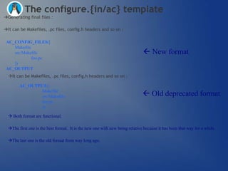 The configure.{in/ac} template
Generating final files :

It can be Makefiles, .pc files, config.h headers and so on :

 AC_CONFIG_FILES([
    Makefile
    src/Makefile                                                               New format
             foo.pc
    ])
 AC_OUTPUT
  It can be Makefiles, .pc files, config.h headers and so on :

        AC_OUTPUT([
                Makefile
                src/Makefile                                                   Old deprecated format
                foo.pc
                ])

   Both format are functional.

  The first one is the best format. It is the new one with new being relative because it has been that way for a while.

  The last one is the old format from way long ago.
 