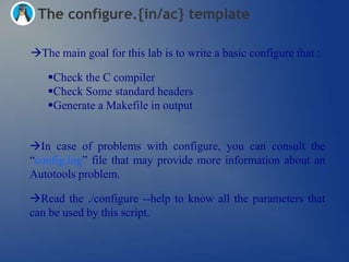 The configure.{in/ac} template

The main goal for this lab is to write a basic configure that :

   Check the C compiler
   Check Some standard headers
   Generate a Makefile in output


In case of problems with configure, you can consult the
―config.log‖ file that may provide more information about an
Autotools problem.

Read the ./configure --help to know all the parameters that
can be used by this script.
 