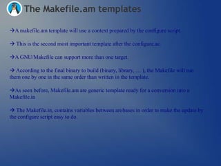 The Makefile.am templates

A makefile.am template will use a context prepared by the configure script.

 This is the second most important template after the configure.ac.

A GNU/Makefile can support more than one target.

 According to the final binary to build (binary, library, … ), the Makefile will run
them one by one in the same order than written in the template.

As seen before, Makefile.am are generic template ready for a conversion into a
Makefile.in

 The Makefile.in, contains variables between arobases in order to make the update by
the configure script easy to do.
 