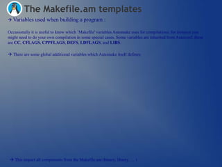 The Makefile.am templates
 Variables    used when building a program :

Occasionally it is useful to know which `Makefile' variables Automake uses for compilations; for instance you
might need to do your own compilation in some special cases. Some variables are inherited from Autoconf; these
are CC, CFLAGS, CPPFLAGS, DEFS, LDFLAGS, and LIBS.

 There are some global additional variables which Automake itself defines:




  This impact all components from the Makefile.am (binary, libarry, … )
 
