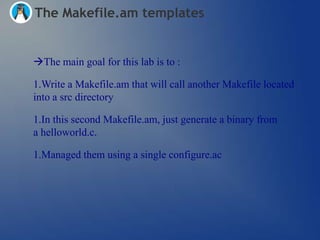 The Makefile.am templates


The main goal for this lab is to :

1.Write a Makefile.am that will call another Makefile located
into a src directory

1.In this second Makefile.am, just generate a binary from
a helloworld.c.

1.Managed them using a single configure.ac
 