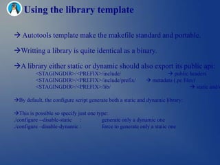 Using the library template

 Autotools template make the makefile standard and portable.

Writting a library is quite identical as a binary.

A library either static or dynamic should also export its public api:
          <STAGINGDIR>/<PREFIX>/include/                              public headers
          <STAGINGDIR>/<PREFIX>/include/prefix/               metadata (.pc files)
          <STAGINGDIR>/<PREFIX>/lib/                                              static and/o

By default, the configure script generate both a static and dynamic library:

This is possible so specify just one type:
./configure --disable-static :          generate only a dynamic one
./configure –disable-dynamic :          force to generate only a static one
 