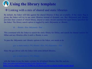 Using the library template
  Linking with a mix of shared and static libraries
By default, the linker will link against the shared libraries if they are available. If the -static flag is
given, the linker will try to use static libraries instead of dynamic one. But -Bdynamic and -Bstatic
provides finer control of which library, shared or static should searched for each library specified for
the linker. The library search option is toggled by each -Bdynamic or -Bstatic:

            ld ... -Bstatic -lfoo -Bdynamic -lbar ....

This command tells the linker to search the static library for libfoo, and search the shared version for
libbar and any libraries after it until a -Bstatic is seen.

To pass the -Bdynamic and -Bstatic options to the linker, one needs to do

            gcc -o main main.o -Wl,-Bstatic -lfoo -Wl,-Bdynamic –lbar

Since the gcc driver calls the linker with some default libraries,

            gcc -o main main.o -Wl,-Bstatic

 tells the linker to use the static versions for all default libraries like libc and etc.
http://gcc.gnu.org/onlinedocs/gcc/Link-Options.html
http://www.yolinux.com/TUTORIALS/LibraryArchives-StaticAndDynamic.html
 