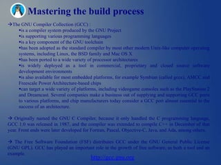 Mastering the build process
The GNU Compiler Collection (GCC) :
   is a compiler system produced by the GNU Project
   is supporting various programming languages
   is a key component of the GNU toolchain
   has been adopted as the standard compiler by most other modern Unix-like computer operating
   systems, including Linux, the BSD family and Mac OS X
   has been ported to a wide variety of processor architectures
   is widely deployed as a tool in commercial, proprietary and closed source software
   development environments
   is also available for most embedded platforms, for example Symbian (called gcce), AMCC and
   Freescale Power Architecture-based chips
   can target a wide variety of platforms, including videogame consoles such as the PlayStation 2
   and Dreamcast. Several companies make a business out of supplying and supporting GCC ports
   to various platforms, and chip manufacturers today consider a GCC port almost essential to the
   success of an architecture.

 Originally named the GNU C Compiler, because it only handled the C programming language,
GCC 1.0 was released in 1987, and the compiler was extended to compile C++ in December of that
year. Front ends were later developed for Fortran, Pascal, Objective-C, Java, and Ada, among others.

 The Free Software Foundation (FSF) distributes GCC under the GNU General Public License
(GNU GPL). GCC has played an important role in the growth of free software, as both a tool and an
example.
                                         http://gcc.gnu.org
 