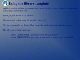 Using the library template
This is possible to force the generation of a static library in case of a Makefile that generate
a static one before to link with :

noinst_lib_LTLIBRARIES = libfoo.la

The binary will be link using the internal LDFALGS.

Nb : the noinst prefix say that the library won‘t be install by the make install command.

The following prefix are accepted :

          check_LTLIBRARIES : generate a library for unitary tests
          noinst_LTLIBRARIES : generate a library for local usage (won‘t be installed)
 