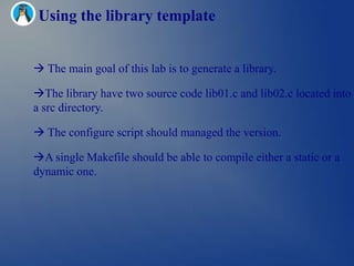 Using the library template


 The main goal of this lab is to generate a library.

The library have two source code lib01.c and lib02.c located into
a src directory.

 The configure script should managed the version.

A single Makefile should be able to compile either a static or a
dynamic one.
 
