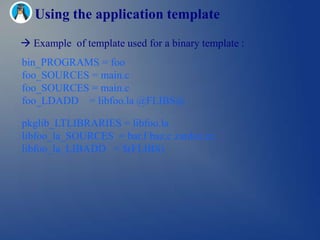 Using the application template
 Example of template used for a binary template :
bin_PROGRAMS = foo
foo_SOURCES = main.c
foo_SOURCES = main.c
foo_LDADD = libfoo.la @FLIBS@

pkglib_LTLIBRARIES = libfoo.la
libfoo_la_SOURCES = bar.f baz.c zardoz.cc
libfoo_la_LIBADD = $(FLIBS)
 