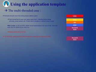 Using the application template
    The multi-threaded case :
 Multiple threads share the entire process address space                                        CODE

         Each thread has its own user space stack that is allocated when doing                  DATA
          pthread_create system call. If stack size is not given, a default value is used.
                                                                                                  BSS

        Be Careful: on x86 and NPTL POSIX thread implementation this means 8 Mb. This is the     HEAP
        same value for default process stack size.                                              Thread #1
                                                                                                  Stack
        Always specify the stack size,                                                             .
                                                                                                    .
                                                                                                    .
 Try to kill the system created initial thread after creating your own init thread,
                                                                                                Thread #1
                                                                                                  Stack
 