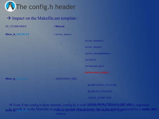 The config.h header
 Impact on the Makefile.am template :
lib_LTLIBRARIES                   = libtoe.la


libtoe_la_SOURCES                 = src/toe_assert.c
                
                                                           src/toe_memory.c
                                         
                                                           src/toe_thread.c
                                                       
                                                           src/toe_messageQueue.c
                                         
                                                           inc/utlist.h
                                                            
                                                           inc/internal_api.h
                                                            
                                                           inc/internal_config.h

libtoe_la_CFLAGS                  = -I$(HEADER_DIR)
                      
                                                             $(LIBCONFIG_CFLAGS)
                                                  
                                                             $(LIBLOG_CFLAGS)
                                                  
                                                             -DLOG_NAME=TOE
                                                 
    Even if the config.h (here internal_config.h) is well include by the source code, this is important
                                                             -DLOG_MASK_PRIO=LOG_PRIO_ALL

libtoe_la_LDFLAGS the Makefile in = -version-info $(LT_CURRENT):$(LT_REVISION):$(LT_AGE)
   to specify it in               order to include this dynamic file in the tarball generated by a make dist.
                                                                                                       
                                    -lpthread
           
 
