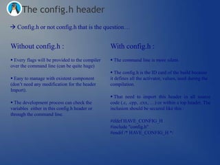 The config.h header
 Config.h or not config.h that is the question…


Without config.h :                               With config.h :
 Every flags will be provided to the compiler    The command line is more silent.
over the command line (can be quite huge)
                                                  The config.h is the ID card of the build because
 Easy to manage with existent component         it defines all the activator, values, used during the
(don‘t need any modification for the header      compilation.
Import).
                                                  That need to import this header in all source
 The development process can check the          code (.c, .cpp, .cxx, …) or within a top header. The
variables either in this config.h header or      inclusion should be secured like this :
through the command line.
                                                 #ifdef HAVE_CONFIG_H
                                                 #include "config.h"
                                                 #endif /* HAVE_CONFIG_H */
 