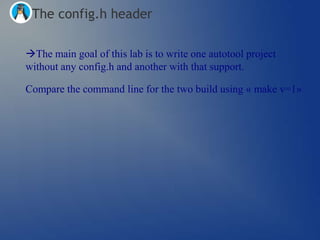 The config.h header

The main goal of this lab is to write one autotool project
without any config.h and another with that support.

Compare the command line for the two build using « make v=1»
 
