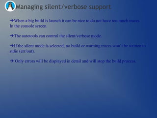 Managing silent/verbose support
When a big build is launch it can be nice to do not have too much traces
In the console screen.

The autotools can control the silent/verbose mode.

If the silent mode is selected, no build or warning traces won‘t be written to
stdio (err/out).

 Only errors will be displayed in detail and will stop the build process.
 
