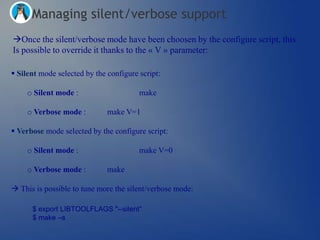 Managing silent/verbose support
Once the silent/verbose mode have been choosen by the configure script, this
Is possible to override it thanks to the « V » parameter:

 Silent mode selected by the configure script:

     o Silent mode :                    make

     o Verbose mode :         make V=1

 Verbose mode selected by the configure script:

     o Silent mode :                    make V=0

     o Verbose mode :         make

 This is possible to tune more the silent/verbose mode:

      $ export LIBTOOLFLAGS "--silent“
      $ make –s
 