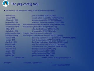 The pkg-config tool
 The autootols can make a fine tuning of the installation directories :

 --bindir=DIR                          user executables [EPREFIX/bin]
 --sbindir=DIR                         system admin executables [EPREFIX/sbin]
 --libexecdir=DIR                      program executables [EPREFIX/libexec]
 --sysconfdir=DIR                      read-only single-machine data [PREFIX/etc]
 --sharedstatedir=DIR modifiable architecture-independent data [PREFIX/com]
 --localstatedir=DIR      modifiable single-machine data [PREFIX/var]
 --libdir=DIR                          object code libraries [EPREFIX/lib]
 --includedir=DIR                      C header files [PREFIX/include]
 --oldincludedir=DIR C header files for non-gcc [/usr/include]
 --datarootdir=DIR        read-only arch.-independent data root [PREFIX/share]
 --datadir=DIR                         read-only architecture-independent data [DATAROOTDIR]
 --infodir=DIR                         info documentation [DATAROOTDIR/info]
 --localedir=DIR                       locale-dependent data [DATAROOTDIR/locale]
 --mandir=DIR                          man documentation [DATAROOTDIR/man]
 --docdir=DIR                          documentation root [DATAROOTDIR/doc/toe]
 --htmldir=DIR                         html documentation [DOCDIR]
 --dvidir=DIR                          dvi documentation [DOCDIR]
 --pdfdir=DIR                          pdf documentation [DOCDIR]
 --psdir=DIR                           ps documentation [DOCDIR]
               --srcdir=DIR                         find the sources in DIR [configure dir or `..']

Example :                 ./configure --prefix=/usr               
                                                                  --srcdir=/tmp/tmp232123
 