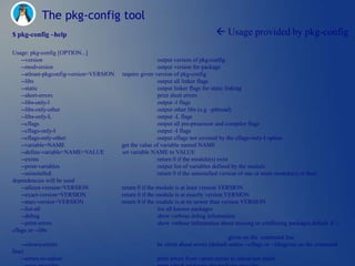 The pkg-config tool
$ pkg-config –help                                                                  Usage provided by pkg-config
Usage: pkg-config [OPTION...]
    --version                                            output version of pkg-config
    --modversion                                         output version for package
    --atleast-pkgconfig-version=VERSION   require given version of pkg-config
    --libs                                               output all linker flags
    --static                                             output linker flags for static linking
    --short-errors                                       print short errors
    --libs-only-l                                        output -l flags
    --libs-only-other                                    output other libs (e.g. -pthread)
    --libs-only-L                                        output -L flags
    --cflags                                             output all pre-processor and compiler flags
    --cflags-only-I                                      output -I flags
    --cflags-only-other                                  output cflags not covered by the cflags-only-I option
    --variable=NAME                       get the value of variable named NAME
    --define-variable=NAME=VALUE          set variable NAME to VALUE
    --exists                                             return 0 if the module(s) exist
    --print-variables                                    output list of variables defined by the module
    --uninstalled                                        return 0 if the uninstalled version of one or more module(s) or their
dependencies will be used
    --atleast-version=VERSION             return 0 if the module is at least version VERSION
    --exact-version=VERSION               return 0 if the module is at exactly version VERSION
    --max-version=VERSION                 return 0 if the module is at no newer than version VERSION
    --list-all                                            list all known packages
    --debug                                               show verbose debug information
    --print-errors                                        show verbose information about missing or conflicting packages,default if --
cflags or --libs
                                                                                         given on the command line
    --silence-errors                                     be silent about errors (default unless --cflags or --libsgiven on the command
line)
    --errors-to-stdout                                   print errors from --print-errors to stdout not stderr
 
