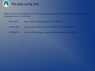 The pkg-config tool

Pkgconfig files are metadata provided by a specific component (eg: static/dynamic libray) for other
component that will work with:

     CFLAGS          : flags need for compiling with (-I<LIBPATH)>

     LDFLAGS         : flags need for linking with (-L<LIBPATH> -l<LIBNAME>)

     VERSION         : version of the package ; can be used to identify the public API
 