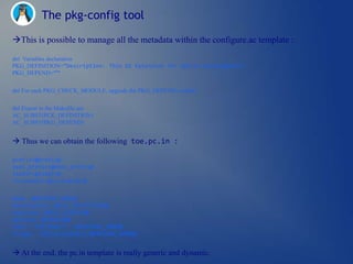 The pkg-config tool

This is possible to manage all the metadata within the configure.ac template :

dnl Variables declaration
PKG_DEFINITION=”Description: Thin OS Extension for native developments”
PKG_DEPEND=””


dnl For each PKG_CHECK_MODULE, upgrade the PKG_DEPEND variable.


dnl Export to the Makefile.am
AC_SUBST(PCK_DEFINITION)
AC_SUBST(PKG_DEPEND)


 Thus we can obtain the following toe.pc.in :

prefix=@prefix@
exec_prefix=@exec_prefix@
libdir=@libdir@
includedir=@includedir@


Name: @PACKAGE_NAME@
Description: @PCK_DEFINITION@
Requires: @PKG_DEPEND@
Version: @VERSION@
Libs: -L${libdir} -l@PACKAGE_NAME@
Cflags: -I${includedir}/@PACKAGE_NAME@/


 At the end, the pc.in template is really generic and dynamic.
 
