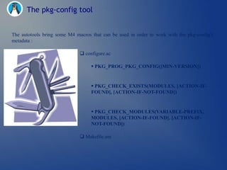 The pkg-config tool


The autotools bring some M4 macros that can be used in order to work with the pkg-config‘s
metadata :

                               configure.ac

                                    PKG_PROG_PKG_CONFIG([MIN-VERSION])


                                    PKG_CHECK_EXISTS(MODULES, [ACTION-IF-
                                   FOUND], [ACTION-IF-NOT-FOUND])


                                    PKG_CHECK_MODULES(VARIABLE-PREFIX,
                                   MODULES, [ACTION-IF-FOUND], [ACTION-IF-
                                   NOT-FOUND])

                               Makefile.am
 