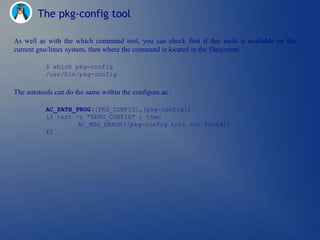The pkg-config tool

As well as with the which command tool, you can check first if this tools is available on the
current gnu/linux system, then where the command is located in the filesystem:

           $ which pkg-config
           /usr/bin/pkg-config

The autotools can do the same within the configure.ac :

           AC_PATH_PROG([PKG_CONFIG],[pkg-config])
           if test -z "$PKG_CONFIG" ; then
                    AC_MSG_ERROR([pkg-config tool not found])
           fi
 