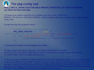 The pkg-config tool
PKG_CHECK_MODULES(VARIABLE-PREFIX, MODULES, [ACTION-IF-FOUND],
[ACTION-IF-NOT-FOUND])

 Checks to see whether a particular set of modules exists. If so, it sets <VARIABLE-
PREFIX>_CFLAGS and <VARIABLE-PREFIX>_LIBS according to the output from pkg-config --cflags and pkg-
config --libs.

Example that check the google/test library :

         LIBGTEST_REQUIRED_VERSION=1.5.0
         PKG_CHECK_MODULES([GTEST],[gtest >=
$LIBGTEST_REQUIRED_VERSION],[have_libgtest=yes],[have_libgtest=no])
         if test "$have_libgtest" = no ; then
                  AC_MSG_ERROR([Missing the libgtest library!!])
         fi

 Checking the version is not mandatory but is better.

 If pkg-config find the gtest.pc metadata, it will export to the Makefile two variables :
GTEST_CFLAGS and GTEST_LIBS. With old version of autotools this is needed to export them with the
AC_SUBST macro. This is not needed with recent one.

 This would result in MYSTUFF_LIBS and MYSTUFF_CFLAGS substitution variables, set to the libs and cflags
for the given module list. If a module is missing or has the wrong version, by default configure will abort with a
message. To replace the default action, specify an ACTION-IF-NOT-FOUND. PKG_CHECK_MODULES will not
print any error messages if you specify your own ACTION-IF-NOT-FOUND. However, it will set the variable
MYSTUFF_PKG_ERRORS, which you can use to display what went wrong.
 