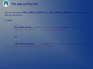 The pkg-config tool

The two M4 macros PKG_CHECK_EXISTS and PKG_CHECK_MODULES can check more
than one dependency.

Example :

            (…)
            PKG_CHECK_EXISTS([gtkmm-2.4 >= 2.12.2 somethingelse-1.0 >= 1.0.2],
            [have_all_deps=yes],      [have_all_deps=no])
            (…)

            and

         (…)
          PKG_CHECK_MODULES([DEPS],[gtkmm-2.4 >= 2.12.2 somethingelse-1.0 >=
1.0.2],[have_all_deps=yes],[have_all_deps=no])
         (…)
 