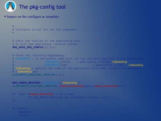 The pkg-config tool
 Impact on the configure.ac template :

     #
     # Configure script for the foo component
     #


     # Check the version of the pkg-config tool
     # It will use pkg-config –version inside
     PKG_PROG_PKG_CONFIG([0.23])


     # Check the libconfig dependency
     # LIBCONFIG : is the prefix used with the two variable exported to the makefiles:
     #                   LIBCONFIG_CFLAGS    = pkg-config --cflags libconfig
     #                   LIBCONFIG_LIBS                = pkg-config --libs   libconfig
     # libconfig : specify the name of the pkg-config file that contain the metadata
     # (libconfig.pc)
     LIBCONFIG_REQUIRED_VERSION=1.4.6

     PKG_CHECK_MODULES([LIBCONFIG],[libconfig>=
     $LIBCONFIG_REQUIRED_VERSION],[have_libconfig=yes],[have_libconfig=no])


     if   test "$have_libconfig" = no ; then
                AC_MSG_ERROR([Missing the libconfig library 1.4.6 !!])
     fi


     AC_OUTPUT(
         Makefile
         foo.pc
     )
 