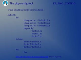 The pkg-config tool                                        TP_PKG_CONFIG

You should have after the installation :

/sdk/x86/
         lib/
                    libdepfoo1.so + libdepfoo1.a
                    libdepfoo2.so + libdepfoo2.a
                    libdepfoo3.so + libdepfoo3.a
                    pkgconfig/
                             depfoo1.pc
                             depfoo2.pc
                             depfoo3.pc
         include/
                    depfoo1/depfoo1.h
                    depfoo2/depfoo2.h
                    depfoo3/depfoo3.h
         bin/
                    foo
         More help: http://linux.die.net/man/1/pkg-config OR man pkgconfig
 