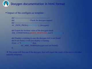 Doxygen documentation in html format

 Impact of the configure.ac template :
       dnl ---------------------------------------------------
       dnl                       Check for doxygen support
       dnl ---------------------------------------------------
       AC_PATH_PROG([DOXYGEN], [doxygen])

       dnl Export the boolean value of the doxygen check
       AM_CONDITIONAL(HAVE_DOXYGEN, test $DOXYGEN)

       dnl Display a warning in case the doxygen tool is not found
       dnl If not found, it will just display a warning.
       if test –z ―$DOXYGEN‖ then
                    AC_MSG_WARN([doxygen tool not found])
       fi

 This script will first test if the doxygen, then will export the result of this test to the other
makefile templates.
 