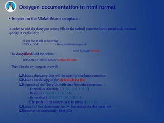 Doxygen documentation in html format

 Impact on the Makefile.am template :

In order to add the doxygen setting file in the tarball generated with make dist, we must
specify it explicitely:

         # Extra files to add in the archive
         EXTRA_DIST                      = $(top_builddir)/autogen.sh
                         
                                                         $(top_builddir)/default-
The   doxyfile should be define :
         Doxyfile

           DOXYFILE ?= $(top_builddir)/default-Doxyfile

 Then for the two targets we will :

        Make a directory that will be used for the html extraction
        Make a local copy of the default-Doxyfile
        Upgrade of the Doxyfile with data from the composant :
            oExtraction directory (HTML_OUTPUT)
            oIts name (PROJECT_NAME)
            oIts version (PROJECT_NUMBER)
            oThe path of the source code to parse (INPUT)
        Launch of the documentation by invoquing the doxygen tool
        Remove the temporarily Doxyfile
 