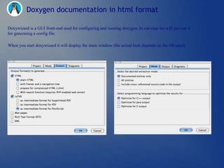 Doxygen documentation in html format

Doxywizard is a GUI front-end used for configuring and running doxygen. In our case we will just use it
for generating a config file.

When you start doxywizard it will display the main window (the actual look depends on the OS used).
 