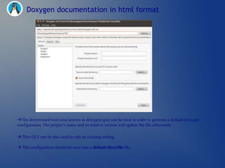 Doxygen documentation in html format




The doxywizard tool (also known as doxygen-gui) can be used in order to generate a default doxygen
configuration. The project‘s name and its relative version will update the file afterwards.

 This GUI can be also used to edit an existing setting.

 The configuration should be save into a default-Doxyfile file.
 