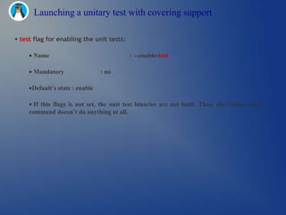 Launching a unitary test with covering support

 test flag for enabling the unit tests:

      Name                                 : --enable-test

      Mandatory                  : no

      Default’s state : enable

       If this flags is not set, the unit test binaries are not built. Thus, the “make check”
     command doesn’t do anything at all.
 