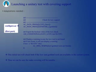 Launching a unitary test with covering support

 Adaptations needed :


                       dnl ---------------------------------------------------
                       dnl                           Check for lcov support
                       dnl ---------------------------------------------------
                       AC_PATH_PROG([LCOV], [lcov])
  configure.ac        AC_PATH_PROG([GENHTML], [genhtml])

  (first part)         dnl Export the boolean value of the lcov check
                       AM_CONDITIONAL(HAVE_LCOV, test $LCOV)

                       dnl Display a warning in case the lcov tool is not found
                       dnl If not found, it will just display a warning.
                       if test –z ―$LCOV‖ then
                                     AC_MSG_WARN([lcov/genhtml tools not found])
                       fi


   This initial test will check both if the lcov and genhtml tools are available in the current system.

   Thus we can be sure the make covering will be runable.
 