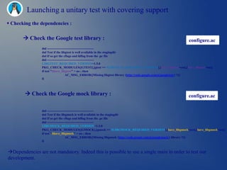 Launching a unitary test with covering support
 Checking the dependencies :

        Check the Google test library :                                                                configure.ac
                dnl --------------------------------------------
                dnl Test if the libgtest is well available in the stagingdir
                dnl If so get the cflags and ldflag from the .pc file
                dnl --------------------------------------------
                LIBGTEST_REQUIRED_VERSION=1.5.0
                PKG_CHECK_MODULES([GTEST],[gtest >= $LIBGTEST_REQUIRED_VERSION],[have_libgtest=yes],[have_libgtest=no])
                if test "$have_libgtest" = no ; then
                                     AC_MSG_ERROR([Missing libgtest library (http://code.google.com/p/googletest/) !!])
                fi



         Check the Google mock library :                                                               configure.ac

                dnl --------------------------------------------
                dnl Test if the libgmock is well available in the stagingdir
                dnl If so get the cflags and ldflag from the .pc file
                dnl --------------------------------------------
                LIBGMOCK_REQUIRED_VERSION=1.5.0
                PKG_CHECK_MODULES([GMOCK],[gmock >= $LIBGMOCK_REQUIRED_VERSION],[have_libgmock=yes],[have_libgmock=no])
                if test "$have_libgmock" = no ; then
                                     AC_MSG_ERROR([Missing libgmock (http://code.google.com/p/googlemock/) library !!])
                fi


Dependencies are not mandatory. Indeed this is possible to use a single main in order to test our
development.
 