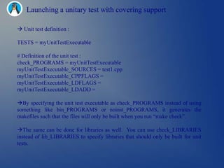 Launching a unitary test with covering support

 Unit test definition :

TESTS = myUnitTestExecutable

# Definition of the unit test :
check_PROGRAMS = myUnitTestExecutable
myUnitTestExecutable_SOURCES = test1.cpp
myUnitTestExecutable_CPPFLAGS =
myUnitTestExecutable_LDFLAGS =
myUnitTestExecutable_LDADD =

By specifying the unit test executable as check_PROGRAMS instead of using
something like bin_PROGRAMS or noinst_PROGRAMS, it generates the
makefiles such that the files will only be built when you run ―make check‖.

The same can be done for libraries as well. You can use check_LIBRARIES
instead of lib_LIBRARIES to specify libraries that should only be built for unit
tests.
 