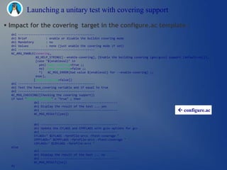 Launching a unitary test with covering support

 Impact for the covering target in the configure.ac template :
  dnl --------------------------------------------
  dnl Brief            : enable or disable the buildin covering mode
  dnl Mandatory        : no
  dnl Values           : none (just enable the covering mode if set)
  dnl --------------------------------------------
  AC_ARG_ENABLE(covering,
                 AS_HELP_STRING([--enable-covering], [Enable the building covering (gnu/gcov) support [default=no]]),
                 [case "${enableval}" in
                   yes) have_covering=true ;;
                   no) have_covering=false ;;
                   *)   AC_MSG_ERROR(bad value ${enableval} for --enable-covering) ;;
                 esac],
               [have_covering=false])
  dnl --------------------------------------------
  dnl Test the have_covering variable and if equal to true
  dnl --------------------------------------------
  AC_MSG_CHECKING([Checking the covering support])
  if test "$have_covering" = "true" ; then
                dnl --------------------------------------------
                dnl Display the result of the test ... yes
                dnl --------------------------------------------                                   configure.ac
                AC_MSG_RESULT([yes])


               dnl --------------------------------------------
               dnl Update the CFLAGS and CPPFLAGS with gcov options for gcc
               dnl --------------------------------------------
               CFLAGS=" $CFLAGS -fprofile-arcs -ftest-coverage "
               CPPFLAGS=" $CPPFLAGS -fprofile-arcs -ftest-coverage "
               LDFLAGS=" $LDFLAGS -fprofile-arcs "
  else
               dnl --------------------------------------------
               dnl Display the result of the test ... no
               dnl --------------------------------------------
               AC_MSG_RESULT([no])
  fi
 