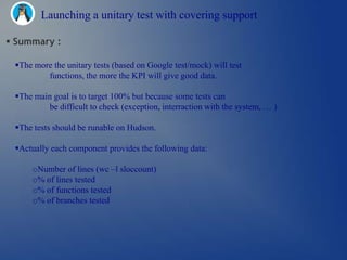 Launching a unitary test with covering support

 Summary :

 The more the unitary tests (based on Google test/mock) will test
         functions, the more the KPI will give good data.

 The main goal is to target 100% but because some tests can
         be difficult to check (exception, interraction with the system, … )

 The tests should be runable on Hudson.

 Actually each component provides the following data:

     oNumber of lines (wc –l sloccount)
     o% of lines tested
     o% of functions tested
     o% of branches tested
 