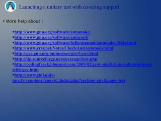 Launching a unitary test with covering support

 More help about :

    http://www.gnu.org/software/automake/
    http://www.gnu.org/software/autoconf/
    http://www.gnu.org/software/hello/manual/automake/Tests.html
    http://www.crsr.net/Notes/CheckAndAutotools.html
    http://gcc.gnu.org/onlinedocs/gcc/Gcov.html
    http://ltp.sourceforge.net/coverage/lcov.php
    http://codingfreak.blogspot.com/2009/02/gcov-analyzing-code-produced-
    with-gcc.html
    http://www.cmi.univ-
    mrs.fr/~contensi/coursC/index.php?section=env&page=test
 