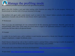 Manage the profiling mode
 Cohabitation problems between gnu prof (aka gprof) and the pthread :

gprof is the GNU Profiler, a tool used when tracking which functions are eating CPU in your program. Anyway, you
should already be familiar with it if you got interested in this page.

One problem with gprof under certain kernels (such as Linux) is that it doesn‘t behave correctly with multithreaded
applications. It actually only profiles the main thread, which is quite useless.

 Workaround

There is an easy, but surprisingly not very widespread fix for this annoying gprof behaviour. Basically, gprof uses the
internalITIMER_PROF timer which makes the kernel deliver a signal to the application whenever it expires. So we just
need to pass this timer data to all spawned threads.

 Example

It wouldn‘t be too hard to put a call to setitimer in each function spawned by a thread, but I thought it would be more
elegant to implement a wrapper for pthread_create.

Daniel Jönsson enhanced my code so that it could be used in a preload library without having to modify the program. It
can also be very useful for libraries that spawn threads without warning, such as libSDL.

The result code is shown below and can be downloaded here: http://sam.zoy.org/writings/programming/gprof-helper.c

 more detail: http://sam.zoy.org/writings/programming/gprof.html
 