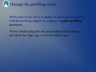 Manage the profiling mode

The goal of this lab is to update an autotools component
with the profiling support by adding a –enable-profiling
parameter.

Test a build using this one and another build without
and check the flags -pg is well provided to gcc.
 