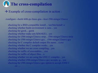 The cross-compilation
 Example of cross-compilation in action :

./configure --build i686-pc-linux-gnu --host i586-mingw32msvc

  checking for a BSD-compatible install... /usr/bin/install -c
  checking whether build environment is sane... yes
  checking for gawk... gawk
  checking whether make sets $(MAKE)... yes
  checking for i586-mingw32msvc-strip... i586-mingw32msvc-strip
  checking for i586-mingw32msvc-gcc... i586-mingw32msvc-gcc
  checking for C compiler default output file name... a.exe
  checking whether the C compiler works... yes
  checking whether we are cross compiling... yes
  checking for suffix of executables... .exe
  checking for suffix of object files... o
  checking whether we are using the GNU C compiler... yes
  checking whether i586-mingw32msvc-gcc accepts -g... yes
  checking for i586-mingw32msvc-gcc option to accept ANSI C
        etc ...
 