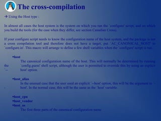 The cross-compilation
 Using the Host type :

In almost all cases the host system is the system on which you run the `configure' script, and on which
you build the tools (for the case when they differ, see section Canadian Cross).

If your configure script needs to know the configuration name of the host system, and the package is not
a cross compilation tool and therefore does not have a target, put `AC_CANONICAL_HOST' in
`configure.in'. This macro will arrange to define a few shell variables when the `configure' script is run.

      host
              The canonical configuration name of the host. This will normally be determined by running
the           `config.guess' shell script, although the user is permitted to override this by using an explicit
`--           host' option.

      host_alias
           In the unusual case that the user used an explicit `--host' option, this will be the argument to `-
-          host'. In the normal case, this will be the same as the `host' variable.

      host_cpu
      host_vendor
      host_os
           The first three parts of the canonical configuration name.
 