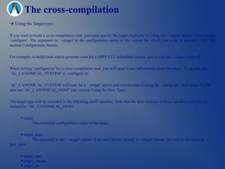 The cross-compilation
 Using the Target type :

If you want to build a cross compilation tool, you must specify the target explicitly by using the `--target' option when you run
`configure'. The argument to `--target' is the configuration name of the system for which you wish to generate code. See
section Configuration Names.

For example, to build tools which generate code for a MIPS ELF embedded system, you would use `--target mips-elf'.

When writing `configure.in' for a cross compilation tool, you will need to use information about the target. To do this, put
`AC_CANONICAL_SYSTEM' in `configure.in'.

`AC_CANONICAL_SYSTEM' will look for a `--target' option and canonicalize it using the `config.sub' shell script. It will
also run `AC_CANONICAL_HOST' (see section Using the Host Type).

The target type will be recorded in the following shell variables. Note that the host versions of these variables will also be
defined by `AC_CANONICAL_HOST'.

        target
              The canonical configuration name of the target.

        target_alias
              The argument to the `--target' option. If the user did not specify a `--target' option, this will be the same as
host_alias

        target_cpu
        target_vendor
        target_os
 