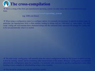 The cross-compilation
 This is a string of the form cpu-manufacturer-operating_system. In some cases, this is extended to a four part
form:
                          cpu-manufacturer-kernel-operating_system
                          (eg: i686-cm-linux)

 When using a configuration name in a configure option, it is normally not necessary to specify an entire name. In
particular, the manufacturer field is often omitted, leading to strings such as `i386-linux' or `sparc-sunos'. The shell
script `config.sub' will translate these shortened strings into the canonical form. autoconf will arrange for `config.sub'
to be run automatically when it is needed.




 The shell script `config.guess' will normally print the correct configuration name for the system on which it is run.
It does by running `uname' and by examining other characteristics of the system. Because `config.guess' can normally
determine the configuration name for a machine, it is normally only necessary to specify a configuration name when
building a cross-compiler or when building using a cross-compiler.

 This should be synchronize with the toolchain‘s prefix.
 