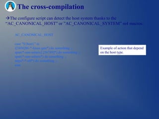 The cross-compilation
The configure script can detect the host system thanks to the
―AC_CANONICAL_HOST‖ or ‖AC_CANONICAL_SYSTEM‖ m4 macros:

    AC_CANONICAL_HOST

    case "${host}" in
    i[3456]86-*-linux-gnu*) do something ;;         Example of action that depend
    sparc*-sun-solaris2.[56789]*) do something ;;   on the host type.
    sparc*-sun-solaris*) do something ;;
    mips*-*-elf*) do something ;;
    esac
 