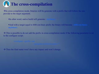 The cross-compilation
In cross-compilation mode, binaries will be generate with a prefix that will follow the one
provide to the target argument.

     In other word, native build will generate : mybinary

     And with a target equal to i686-cm-linux prefix the binary will become : i686-cm-linux-
     mybinary

 This is possible to do not add the prefix in cross-compilation mode if the following parameter is set
to the configure script:

           ./configure --prefix=/usr                                           
                                  --program-transform-name=""

 Thus the final name won‘t have any impact and won‘t change.
 