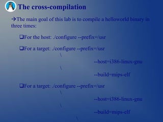 The cross-compilation
The main goal of this lab is to compile a helloworld binary in
three times:

   For the host: ./configure --prefix=/usr

   For a target: ./configure --prefix=/usr
                      
                                      --host=i386-linux-gnu
                      
                                      --build=mips-elf

   For a target: ./configure --prefix=/usr
                      
                                      --host=i386-linux-gnu
                      
                                      --build=mips-elf
                              
 