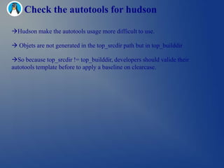 Check the autotools for hudson

Hudson make the autotools usage more difficult to use.

 Objets are not generated in the top_srcdir path but in top_builddir

So because top_srcdir != top_builddir, developers should valide their
autotools template before to apply a baseline on clearcase.
 
